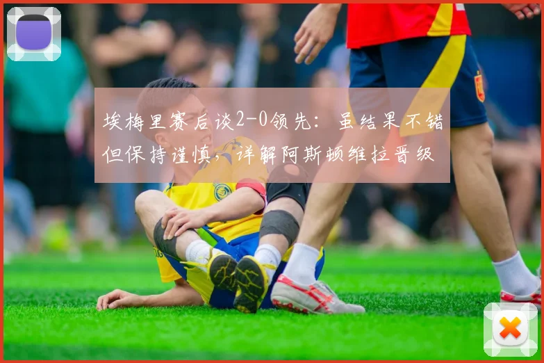 埃梅里赛后谈2-0领先：虽结果不错但保持谨慎，详解阿斯顿维拉晋级前景与战术考量