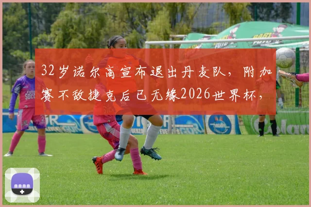 32岁诺尔高宣布退出丹麦队，附加赛不敌捷克后已无缘2026世界杯，丹麦中场面临重组