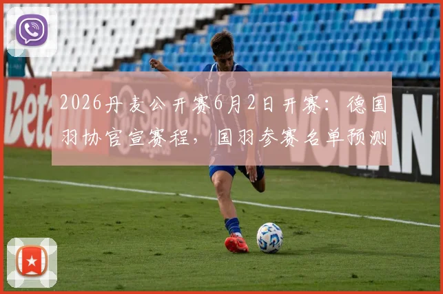 2026丹麦公开赛6月2日开赛：德国羽协官宣赛程，国羽参赛名单预测与央视直播指南