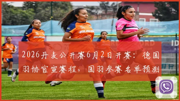 2026丹麦公开赛6月2日开赛:德国羽协官宣赛程,国羽参赛名单预测与央视直播指南
