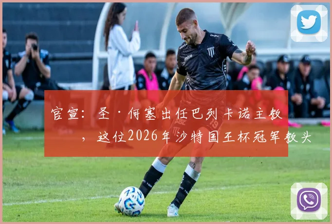 官宣：圣·何塞出任巴列卡诺主教练，这位2026年沙特国王杯冠军教头将开启西甲新征程