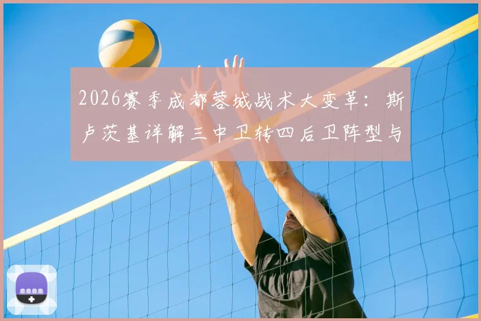 2026赛季成都蓉城战术大变革:斯卢茨基详解三中卫转四后卫阵型与外援补强策略