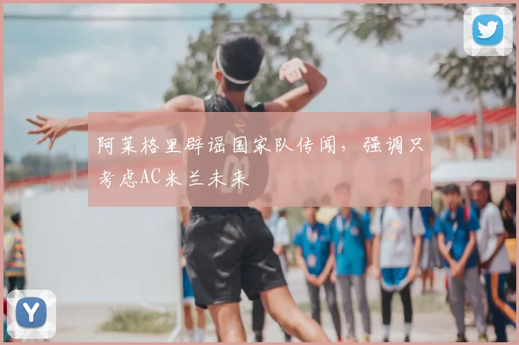 阿莱格里辟谣国家队传闻,强调只考虑AC米兰未来