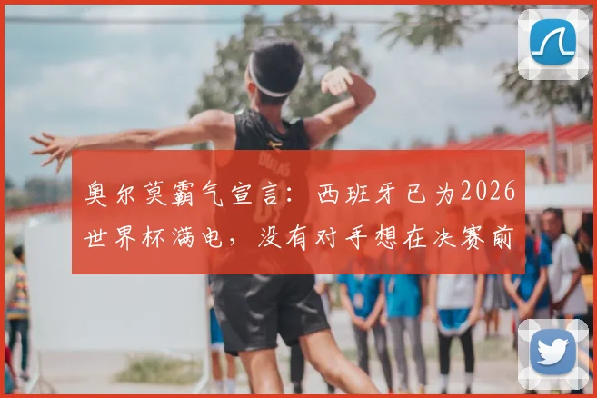 奥尔莫霸气宣言：西班牙已为2026世界杯满电，没有对手想在决赛前碰到我们