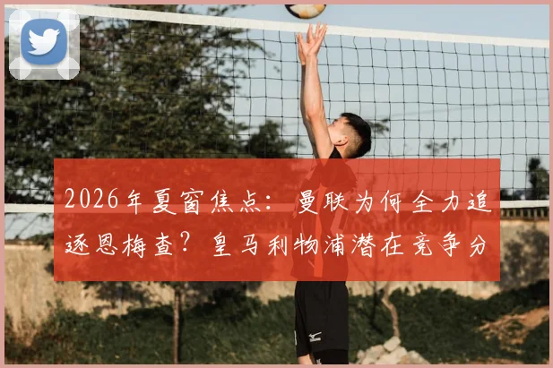 2026年夏窗焦点：曼联为何全力追逐恩梅查？皇马利物浦潜在竞争分析与其技术特点全面解读