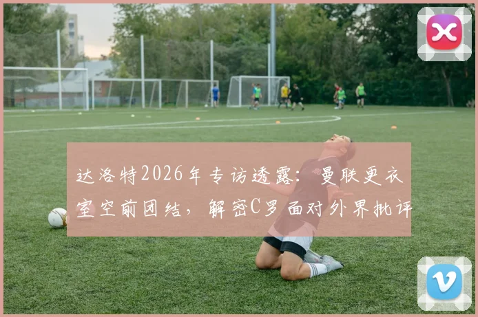 达洛特2026年专访透露:曼联更衣室空前团结,解密C罗面对外界批评的真实态度与应对方式