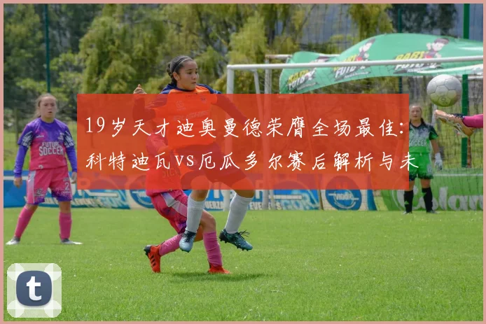 19岁天才迪奥曼德荣膺全场最佳:科特迪瓦vs厄瓜多尔赛后解析与未来展望