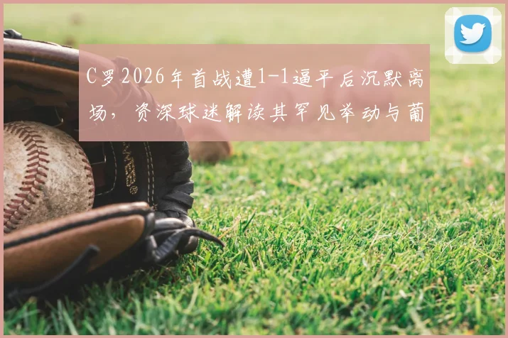 C罗2026年首战遭1-1逼平后沉默离场,资深球迷解读其罕见举动与葡萄牙队隐忧