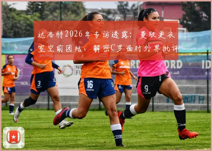 达洛特2026年专访透露：曼联更衣室空前团结，解密C罗面对外界批评的真实态度与应对方式