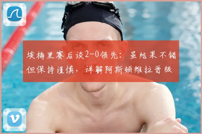 埃梅里赛后谈2-0领先:虽结果不错但保持谨慎,详解阿斯顿维拉晋级前景与战术考量