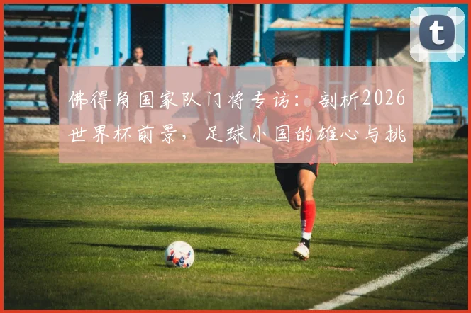 佛得角国家队门将专访:剖析2026世界杯前景,足球小国的雄心与挑战