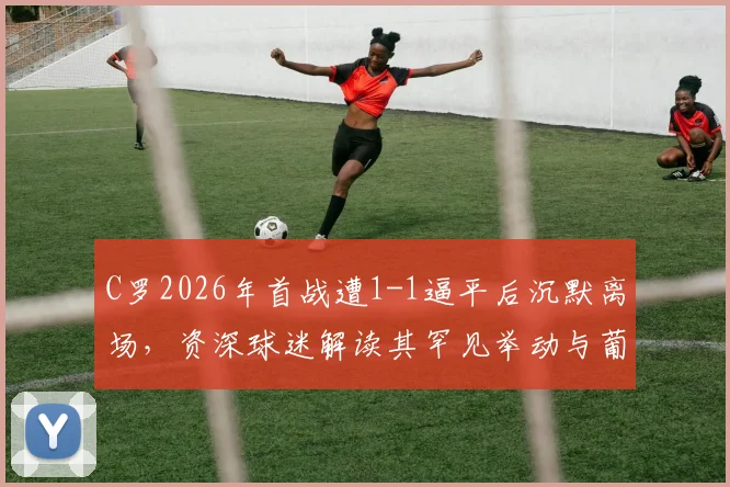 C罗2026年首战遭1-1逼平后沉默离场，资深球迷解读其罕见举动与葡萄牙队隐忧