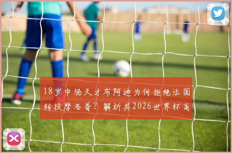 18岁中场天才布阿迪为何拒绝法国转投摩洛哥？解析其2026世界杯高光表现与技术特点，附所属俱乐部信息