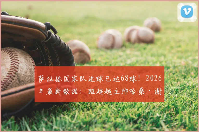 萨拉赫国家队进球已达68球！2026年最新数据：距超越主帅哈桑·谢哈塔的埃及队史纪录仅差1球