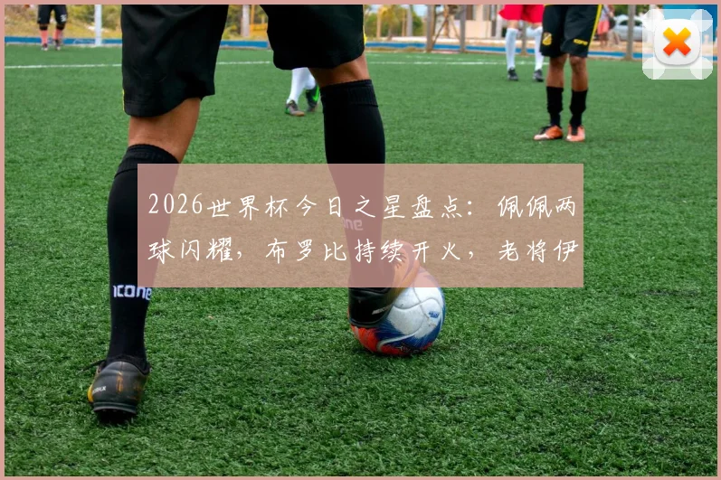 2026世界杯今日之星盘点:佩佩两球闪耀,布罗比持续开火,老将伊尔马兹关键贡献