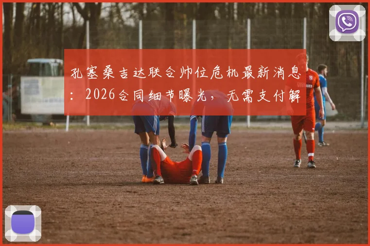 孔塞桑吉达联合帅位危机最新消息:2026合同细节曝光,无需支付解约金即可换帅