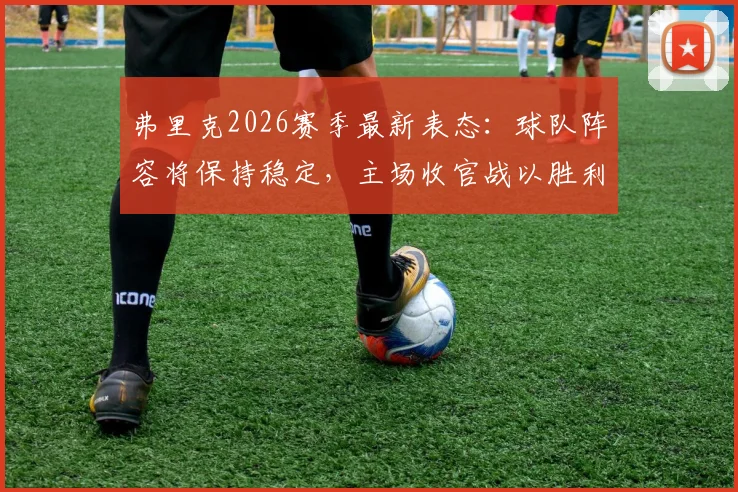 弗里克2026赛季最新表态:球队阵容将保持稳定,主场收官战以胜利为目标,剖析拜仁阵容深度与战术展望