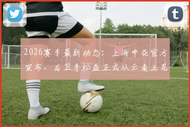2026赛季最新动态：上海申花官方宣布，后卫李松益正式从云南玉昆转会加盟球队