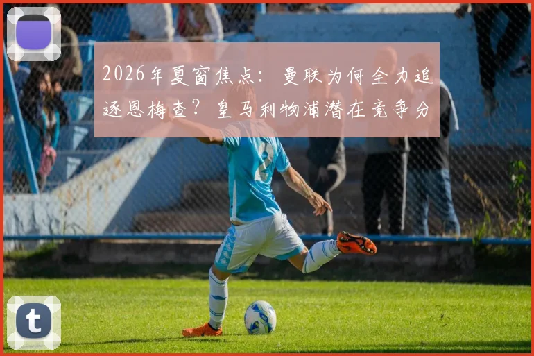 2026年夏窗焦点:曼联为何全力追逐恩梅查?皇马利物浦潜在竞争分析与其技术特点全面解读