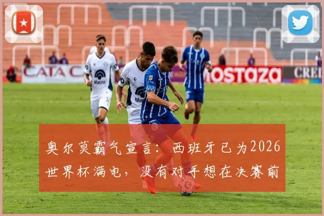 奥尔莫霸气宣言:西班牙已为2026世界杯满电,没有对手想在决赛前碰到我们
