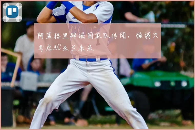 阿莱格里辟谣国家队传闻，强调只考虑AC米兰未来